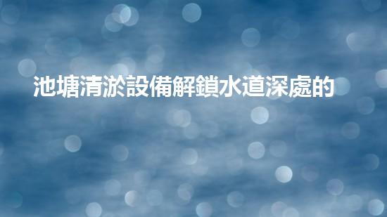 池塘清淤設備解鎖水道深處的秘密！